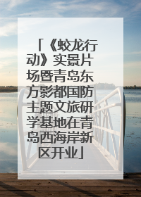 《蛟龙行动》实景片场暨青岛东方影都国防主题文旅研学基地在青岛西海岸新区开业