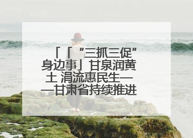 「“三抓三促”身边事」甘泉润黄土 涓流惠民生——甘肃省持续推进农村供水工程巩固提升项目建设