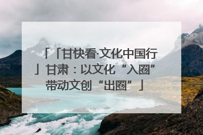 「甘快看·文化中国行」甘肃：以文化“入圈”带动文创“出圈”