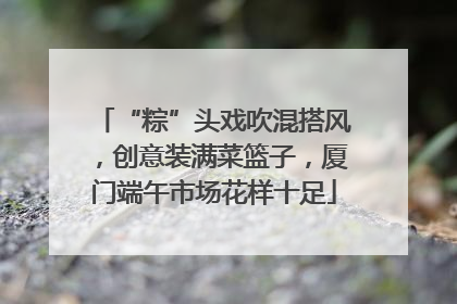 “粽”头戏吹混搭风，创意装满菜篮子，厦门端午市场花样十足