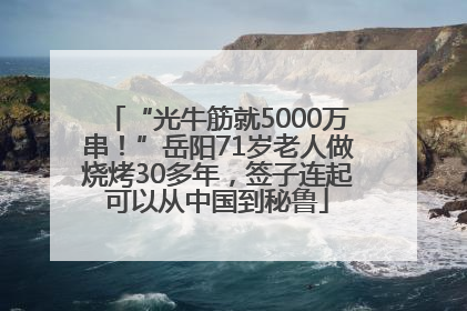 “光牛筋就5000万串！”岳阳71岁老人做烧烤30多年，签子连起可以从中国到秘鲁