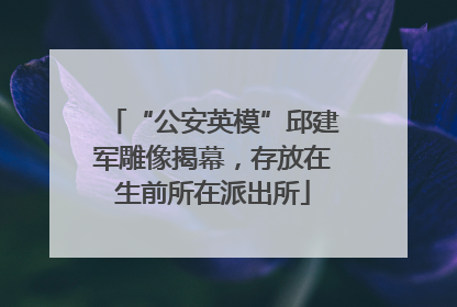“公安英模”邱建军雕像揭幕，存放在生前所在派出所