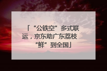 “公铁空”多式联运，京东助广东荔枝“鲜”到全国