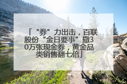 “券”力出击，百联股份“金日要事”撒30万张现金券，黄金品类销售翻七倍