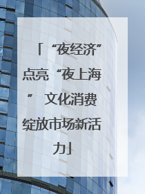 “夜经济”点亮“夜上海” 文化消费绽放市场新活力
