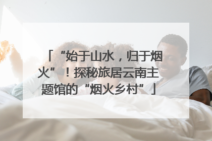 “始于山水，归于烟火”！探秘旅居云南主题馆的“烟火乡村”