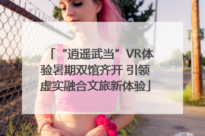 “逍遥武当”VR体验暑期双馆齐开 引领虚实融合文旅新体验