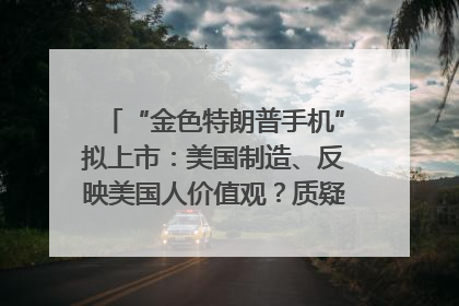 “金色特朗普手机”拟上市：美国制造、反映美国人价值观？质疑者：像天方夜谭