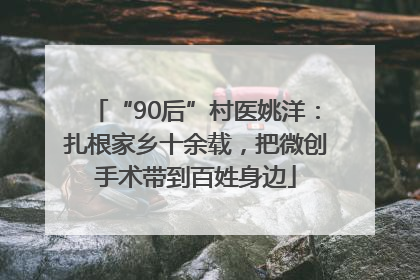 “90后”村医姚洋：扎根家乡十余载，把微创手术带到百姓身边
