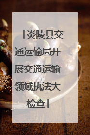 炎陵县交通运输局开展交通运输领域执法大检查