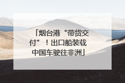 烟台港“带货交付”！出口船装载中国车驶往非洲
