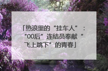 热浪里的“挂车人”：“00后”连结员奉献“飞上跳下”的青春
