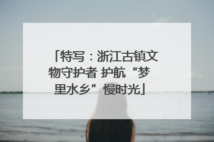 特写：浙江古镇文物守护者 护航“梦里水乡”慢时光