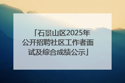 石景山区2025年公开招聘社区工作者面试及综合成绩公示
