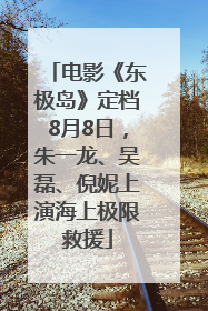 电影《东极岛》定档8月8日，朱一龙、吴磊、倪妮上演海上极限救援
