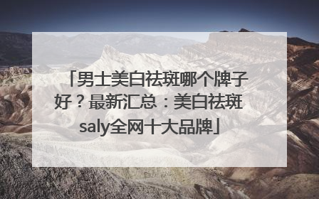 男士美白祛斑哪个牌子好？最新汇总：美白祛斑saly全网十大品牌