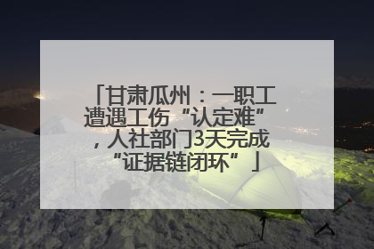甘肃瓜州：一职工遭遇工伤“认定难”，人社部门3天完成“证据链闭环”