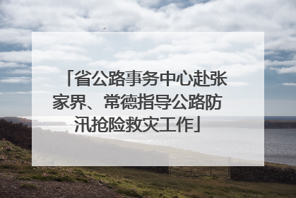 省公路事务中心赴张家界、常德指导公路防汛抢险救灾工作