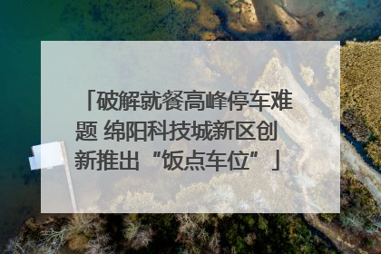 破解就餐高峰停车难题 绵阳科技城新区创新推出“饭点车位”