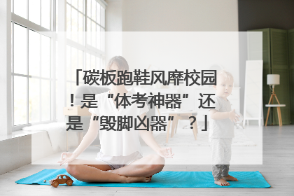 碳板跑鞋风靡校园！是“体考神器”还是“毁脚凶器”？