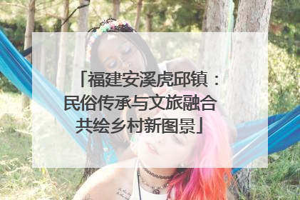 福建安溪虎邱镇：民俗传承与文旅融合共绘乡村新图景