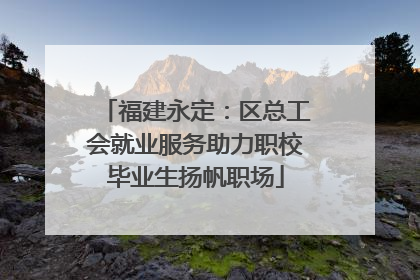 福建永定：区总工会就业服务助力职校毕业生扬帆职场