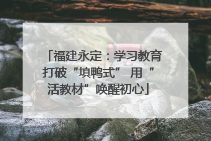 福建永定：学习教育打破“填鸭式” 用“活教材”唤醒初心
