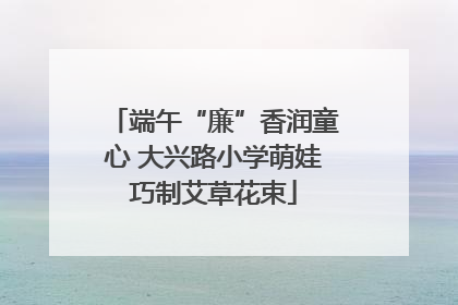 端午“廉”香润童心 大兴路小学萌娃巧制艾草花束