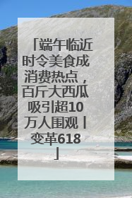 端午临近时令美食成消费热点，百斤大西瓜吸引超10万人围观丨变革618