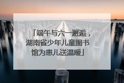 端午与六一邂逅，湖南省少年儿童图书馆为患儿送温暖