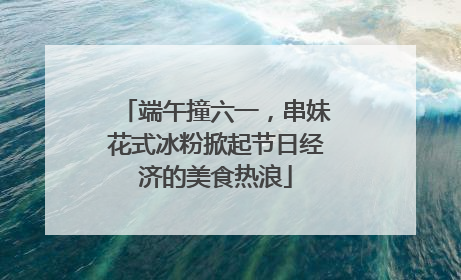 端午撞六一，串妹花式冰粉掀起节日经济的美食热浪