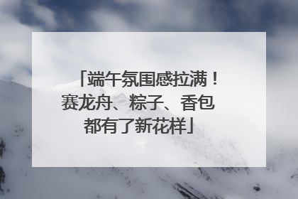 端午氛围感拉满！赛龙舟、粽子、香包都有了新花样