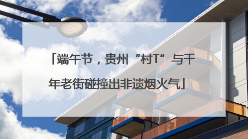 端午节，贵州“村T”与千年老街碰撞出非遗烟火气