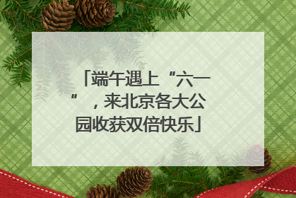 端午遇上“六一”，来北京各大公园收获双倍快乐