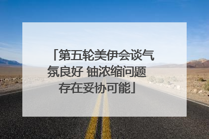 第五轮美伊会谈气氛良好 铀浓缩问题存在妥协可能