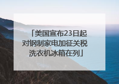 美国宣布23日起对钢制家电加征关税 洗衣机冰箱在列