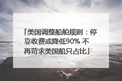 美国调整船舶规则：停靠收费或降低90% 不再苛求美国船只占比