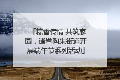 粽香传情 共筑家园，诸暨陶朱街道开展端午节系列活动