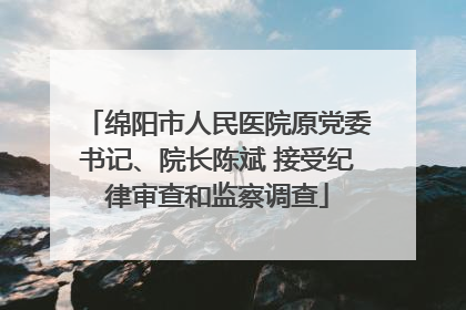绵阳市人民医院原党委书记、院长陈斌 接受纪律审查和监察调查