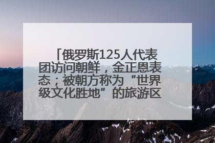 俄罗斯125人代表团访问朝鲜，金正恩表态；被朝方称为“世界级文化胜地”的旅游区，将首次接待俄游客