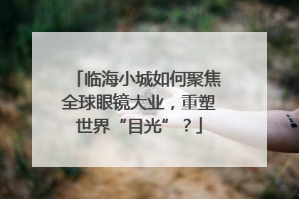 临海小城如何聚焦全球眼镜大业，重塑世界“目光”？