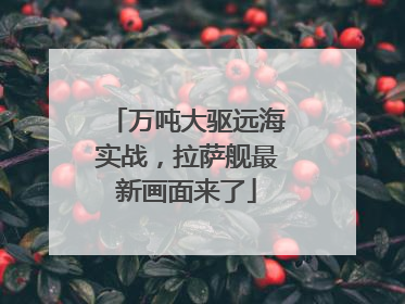 万吨大驱远海实战，拉萨舰最新画面来了