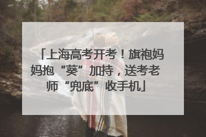 上海高考开考！旗袍妈妈抱“葵”加持，送考老师“兜底”收手机