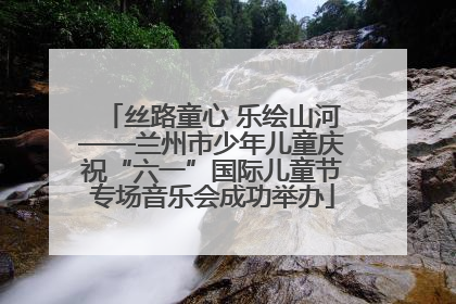 丝路童心 乐绘山河——兰州市少年儿童庆祝“六一”国际儿童节专场音乐会成功举办