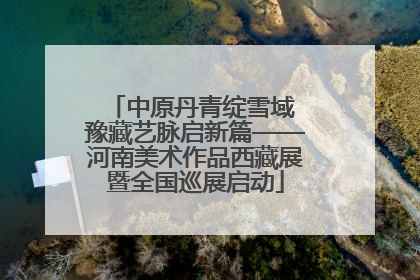 中原丹青绽雪域 豫藏艺脉启新篇——河南美术作品西藏展暨全国巡展启动