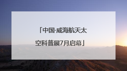 中国·威海航天太空科普展7月启幕
