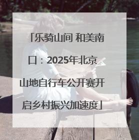 乐骑山间 和美南口：2025年北京山地自行车公开赛开启乡村振兴加速度