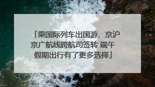 乘国际列车出国游、京沪京广航线跨航司签转 端午假期出行有了更多选择
