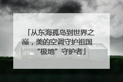 从东海孤岛到世界之巅，美的空调守护祖国“极地”守护者