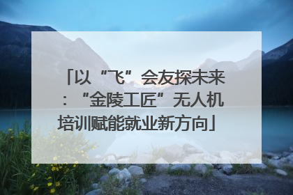 以“飞”会友探未来：“金陵工匠”无人机培训赋能就业新方向
